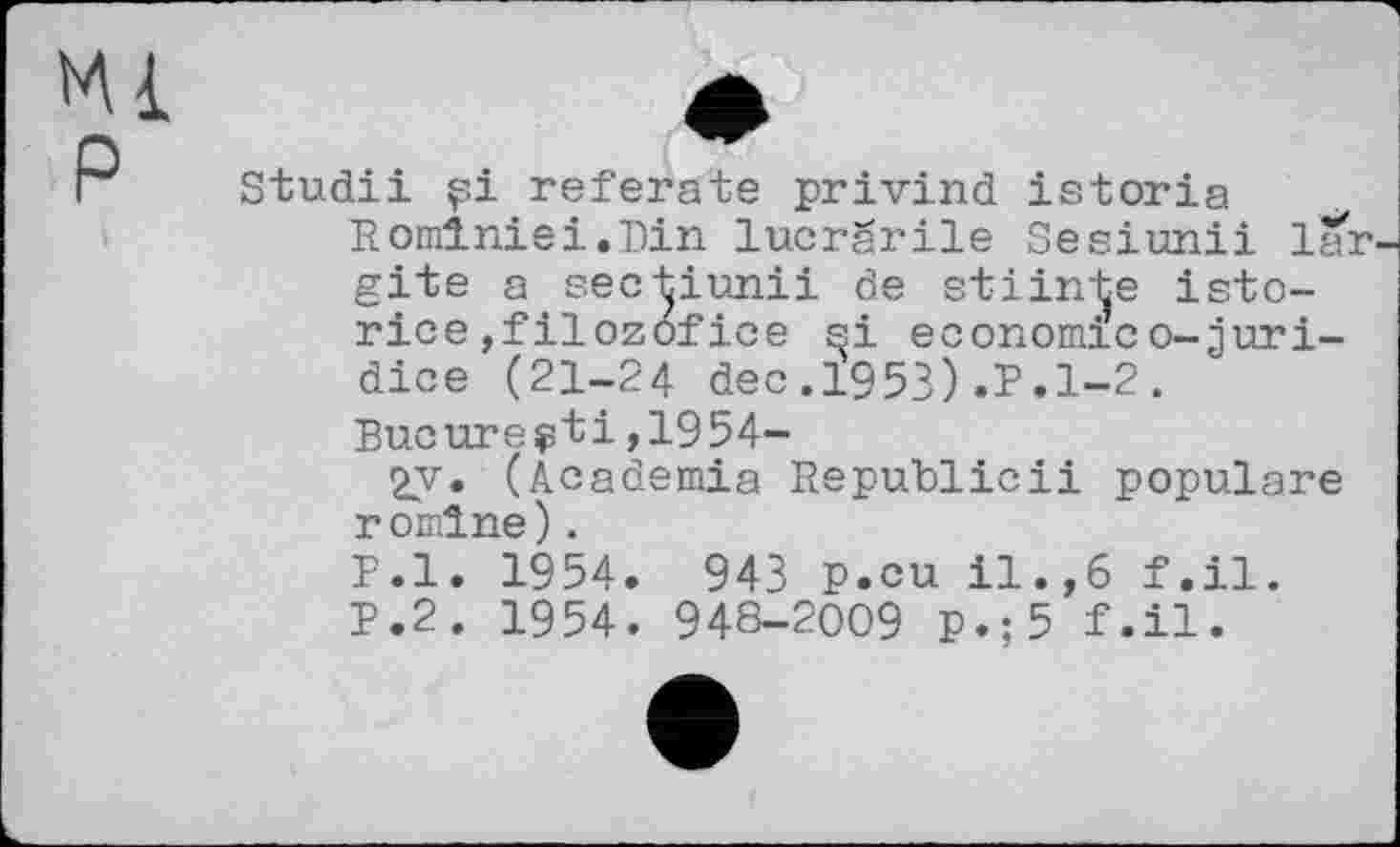 ﻿Ml P
Studii pi referate privind istoria Romlniei.Pin lucrarile Sesiunii lar-gite a sectiunii de stiinte isto-rice,filozofice si economico-juri-dice (21-24 dec.1953).P.1-2. Bucurepti,1954-
2y. (Academia Republicii populäre r omlne).
P.l. 1954. 943 P.cu il.,6 f.il. P.2. 1954. 948-2009 p.;5 f.il.